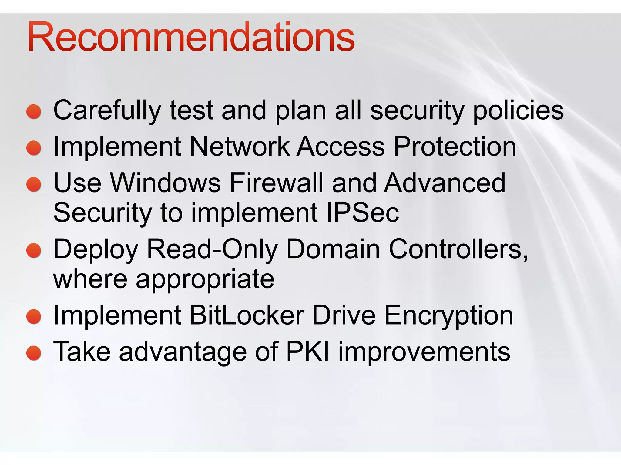 Carefully test and plan all security policies
Implement Network Access Protection
Use Windows Firewall and Advanced
Security to implement IPSec
Deploy Read-Only Domain Controllers,
where appropriate
Implement BitLocker Drive Encryption
Take advantage of PKI improvements
 