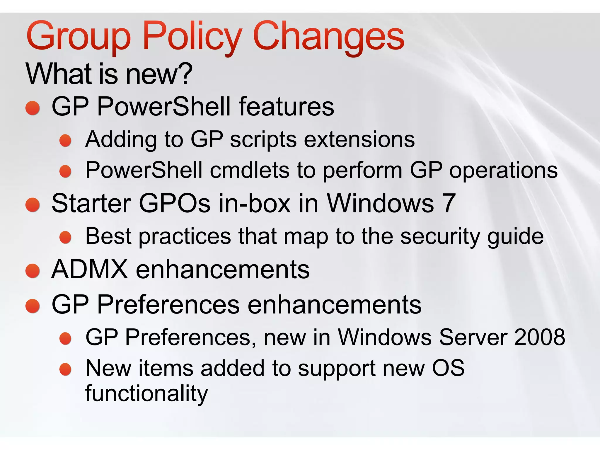 What is new?
 GP PowerShell features
    Adding to GP scripts extensions
    PowerShell cmdlets to perform GP operations
 Starter GPOs in-box in Windows 7
    Best practices that map to the security guide
 ADMX enhancements
 GP Preferences enhancements
    GP Preferences, new in Windows Server 2008
    New items added to support new OS
    functionality
 