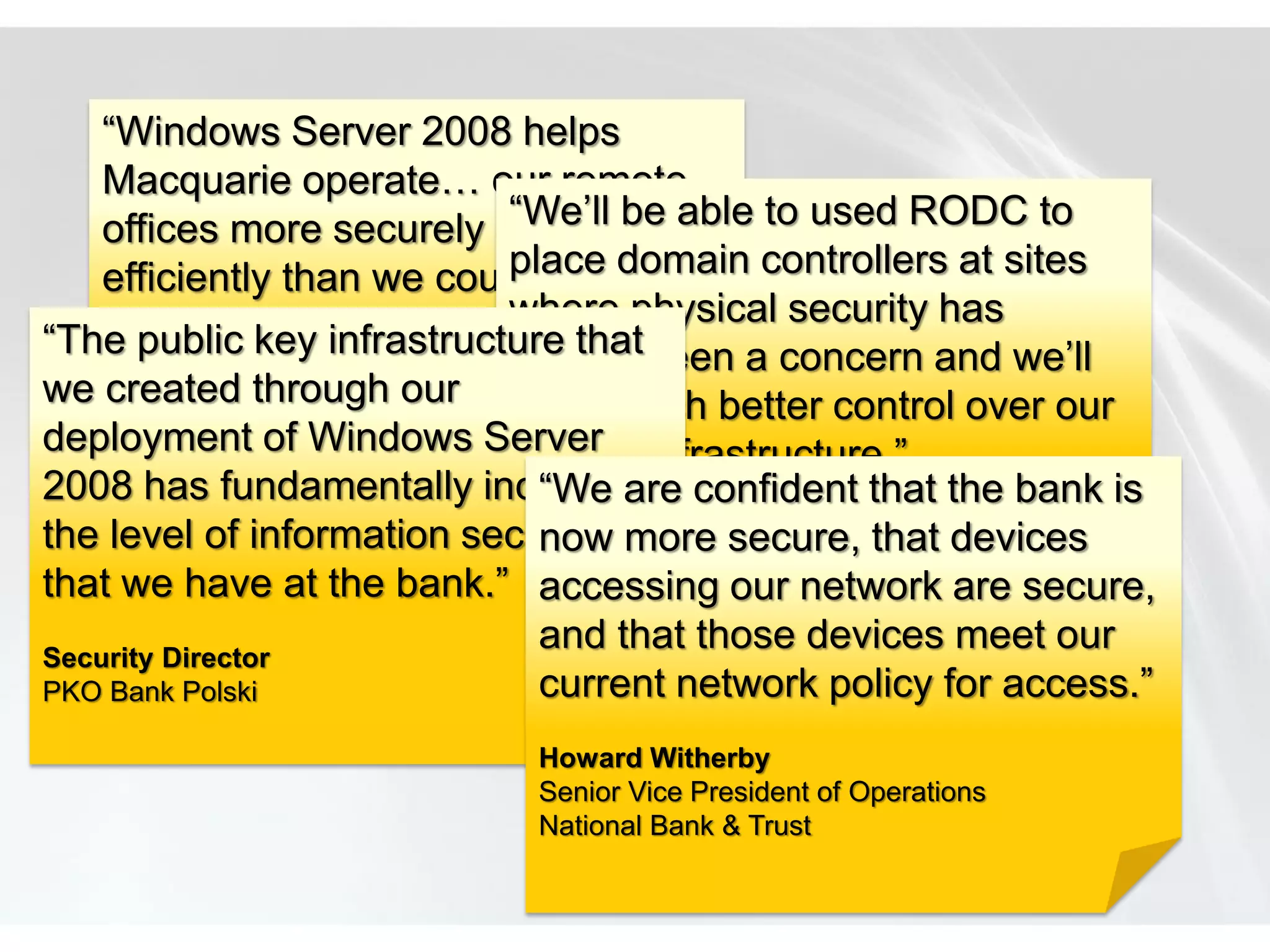 “Windows Server 2008 helps
    Macquarie operate… our remote
    offices more securely and be able to used RODC to
                                  “We’ll
                                  place domain controllers at sites
    efficiently than we could in the
    past.” key infrastructure thatwhere physical security has
“The public                       always been a concern and we’ll
we Phillip Dundas
    created through our have much better control over our
deployment of Lead,
    Technical Team Windows Server
                                  remote infrastructure.”
    Windows Server Group, Information Technology
2008 has fundamentally increased confident that the bank is
    Group                           “We are
the Macquarie Group Limited security more secure, that devices
     level of information Loic Calvez
                                    now
that we have at the bank.”Senior Enterprise Infrastructure are secure,
                                    accessing our network Architect
                                  Lafarge
Security Director
                                    and that those devices meet our
PKO Bank Polski                     current network policy for access.”
                               Howard Witherby
                               Senior Vice President of Operations
                               National Bank & Trust
 