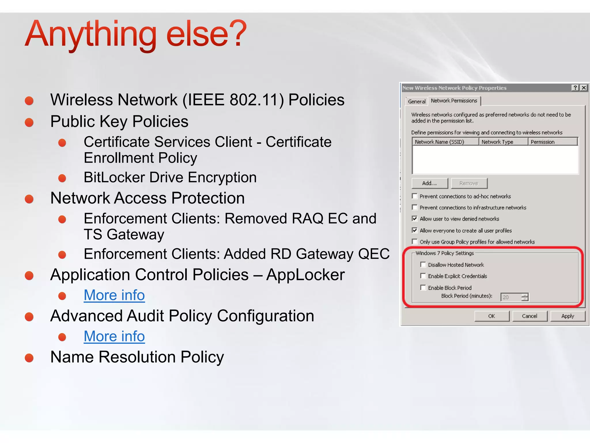 Wireless Network (IEEE 802.11) Policies
Public Key Policies
    Certificate Services Client - Certificate
    Enrollment Policy
    BitLocker Drive Encryption
Network Access Protection
    Enforcement Clients: Removed RAQ EC and
    TS Gateway
    Enforcement Clients: Added RD Gateway QEC
Application Control Policies – AppLocker
    More info
Advanced Audit Policy Configuration
    More info
Name Resolution Policy
 