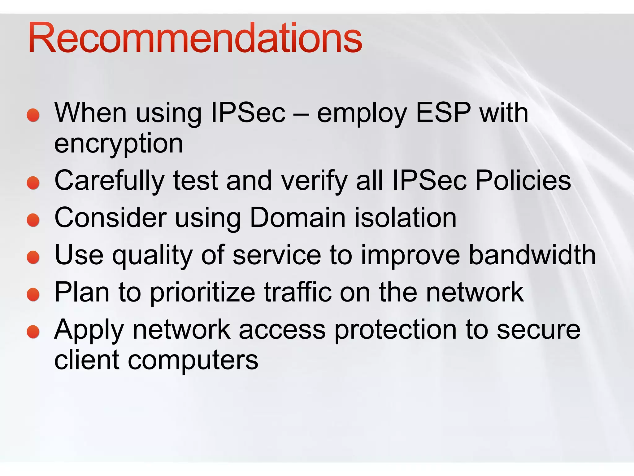 When using IPSec – employ ESP with
encryption
Carefully test and verify all IPSec Policies
Consider using Domain isolation
Use quality of service to improve bandwidth
Plan to prioritize traffic on the network
Apply network access protection to secure
client computers
 