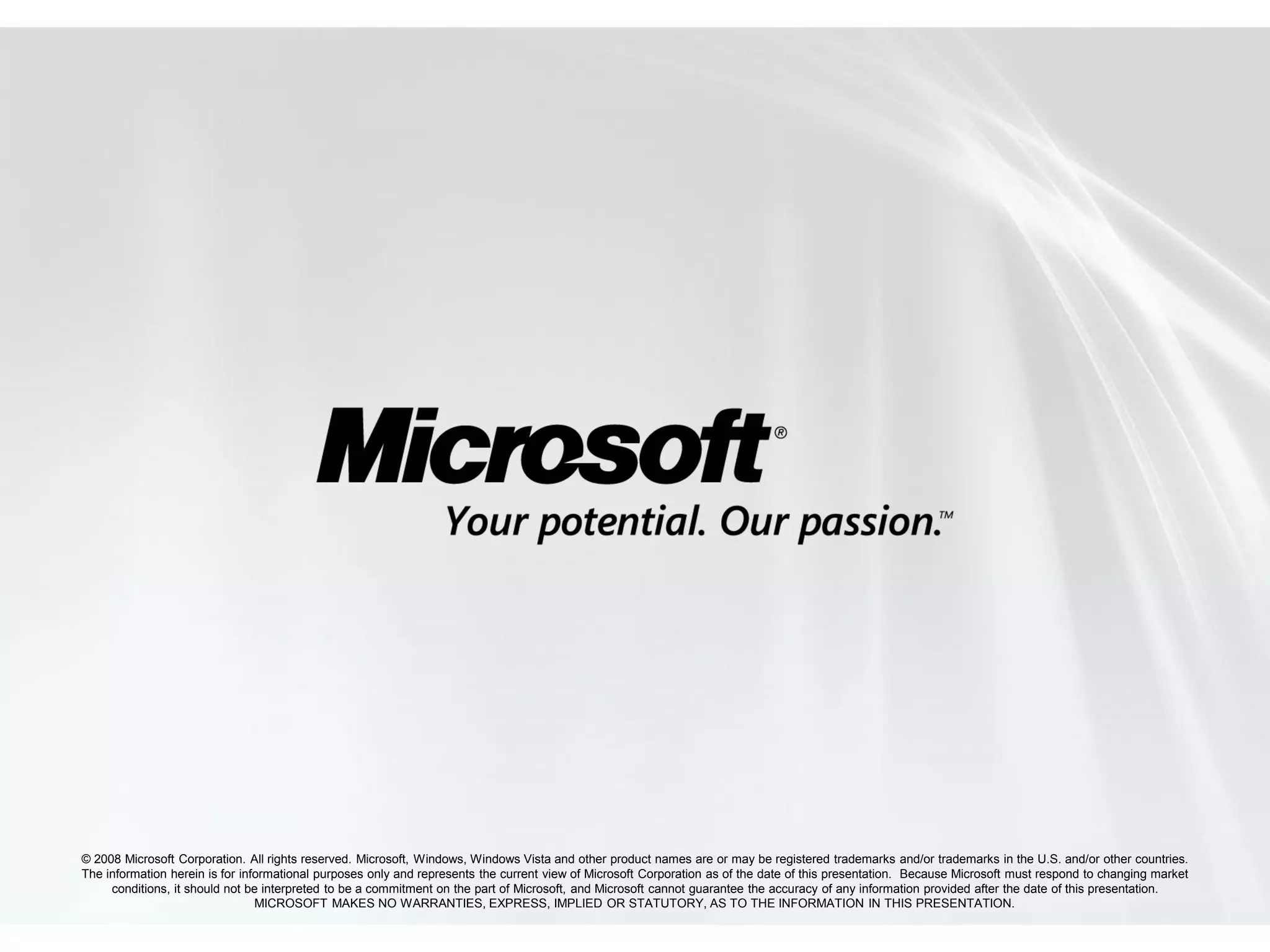 © 2008 Microsoft Corporation. All rights reserved. Microsoft, Windows, Windows Vista and other product names are or may be registered trademarks and/or trademarks in the U.S. and/or other countries.
The information herein is for informational purposes only and represents the current view of Microsoft Corporation as of the date of this presentation. Because Microsoft must respond to changing market
     conditions, it should not be interpreted to be a commitment on the part of Microsoft, and Microsoft cannot guarantee the accuracy of any information provided after the date of this presentation.
                                 MICROSOFT MAKES NO WARRANTIES, EXPRESS, IMPLIED OR STATUTORY, AS TO THE INFORMATION IN THIS PRESENTATION.
 