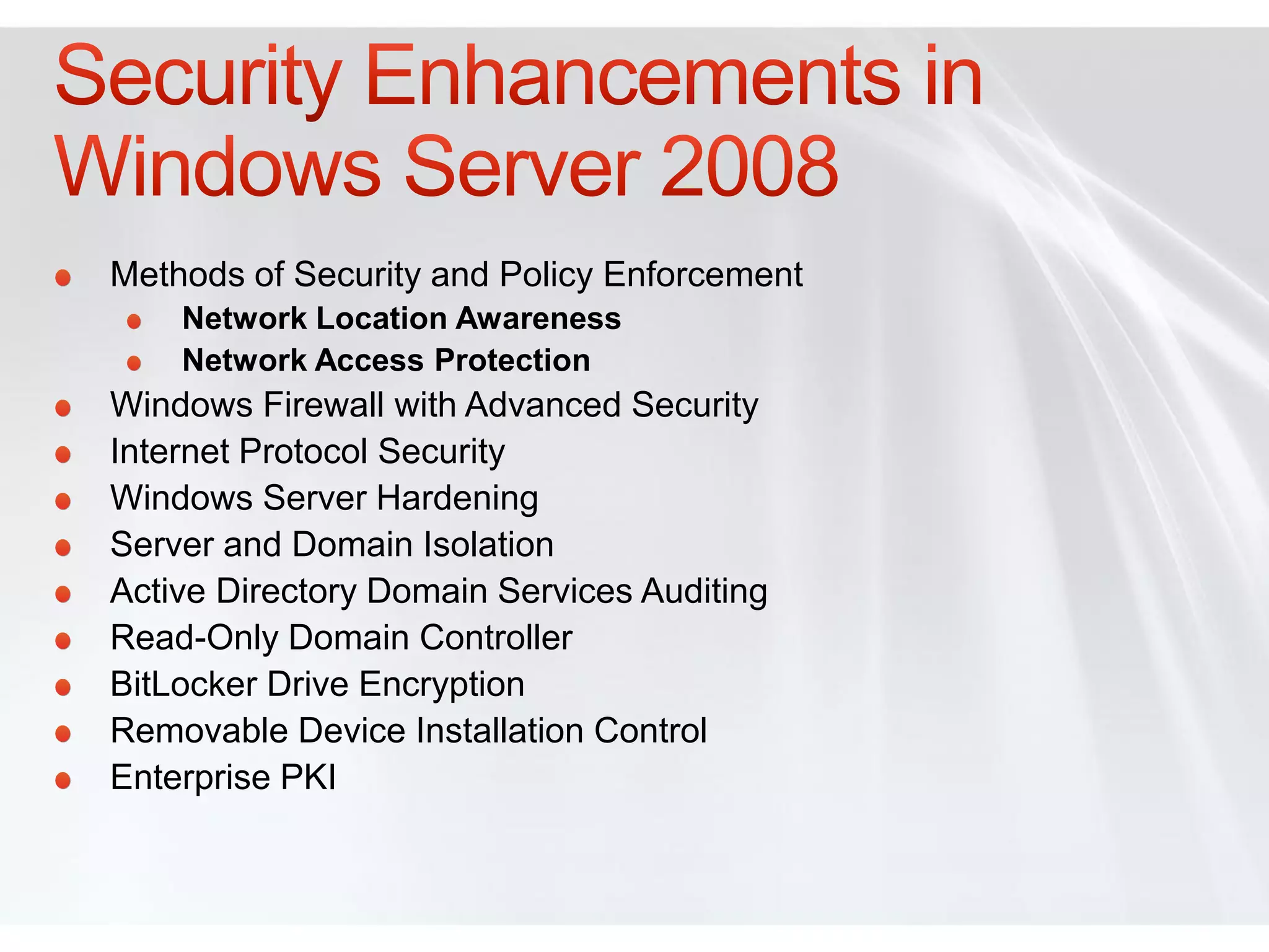 Methods of Security and Policy Enforcement
    Network Location Awareness
    Network Access Protection
Windows Firewall with Advanced Security
Internet Protocol Security
Windows Server Hardening
Server and Domain Isolation
Active Directory Domain Services Auditing
Read-Only Domain Controller
BitLocker Drive Encryption
Removable Device Installation Control
Enterprise PKI
 