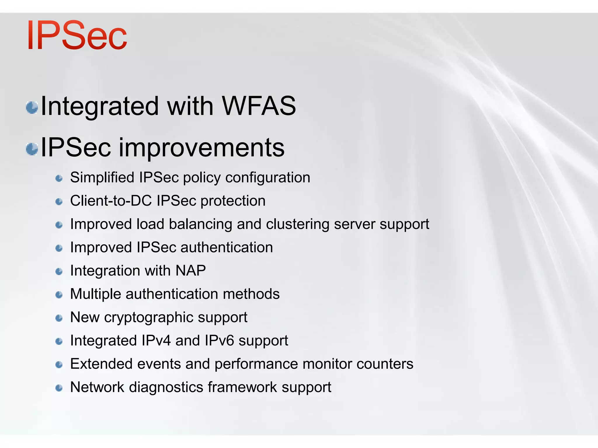 Integrated with WFAS
IPSec improvements
  Simplified IPSec policy configuration
  Client-to-DC IPSec protection
  Improved load balancing and clustering server support
  Improved IPSec authentication
  Integration with NAP
  Multiple authentication methods
  New cryptographic support
  Integrated IPv4 and IPv6 support
  Extended events and performance monitor counters
  Network diagnostics framework support
 
