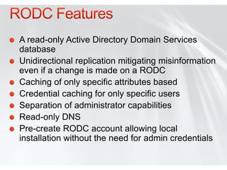 A read-only Active Directory Domain Services
database
Unidirectional replication mitigating misinformation
even if a change is made on a RODC
Caching of only specific attributes based
Credential caching for only specific users
Separation of administrator capabilities
Read-only DNS
Pre-create RODC account allowing local
installation without the need for admin credentials
 