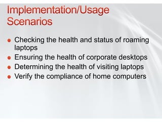 Checking the health and status of roaming
laptops
Ensuring the health of corporate desktops
Determining the health of visiting laptops
Verify the compliance of home computers
 