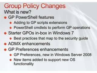 What is new?
 GP PowerShell features
    Adding to GP scripts extensions
    PowerShell cmdlets to perform GP operations
 Starter GPOs in-box in Windows 7
    Best practices that map to the security guide
 ADMX enhancements
 GP Preferences enhancements
    GP Preferences, new in Windows Server 2008
    New items added to support new OS
    functionality
 