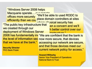 “Windows Server 2008 helps
    Macquarie operate… our remote
    offices more securely and be able to used RODC to
                                  “We’ll
                                  place domain controllers at sites
    efficiently than we could in the
    past.” key infrastructure thatwhere physical security has
“The public                       always been a concern and we’ll
we Phillip Dundas
    created through our have much better control over our
deployment of Lead,
    Technical Team Windows Server
                                  remote infrastructure.”
    Windows Server Group, Information Technology
2008 has fundamentally increased confident that the bank is
    Group                           “We are
the Macquarie Group Limited security more secure, that devices
     level of information Loic Calvez
                                    now
that we have at the bank.”Senior Enterprise Infrastructure are secure,
                                    accessing our network Architect
                                  Lafarge
Security Director
                                    and that those devices meet our
PKO Bank Polski                     current network policy for access.”
                               Howard Witherby
                               Senior Vice President of Operations
                               National Bank & Trust
 