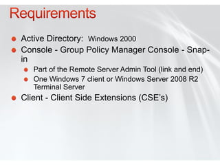 Active Directory: Windows 2000
Console - Group Policy Manager Console - Snap-
in
   Part of the Remote Server Admin Tool (link and end)
   One Windows 7 client or Windows Server 2008 R2
   Terminal Server
Client - Client Side Extensions (CSE’s)
 