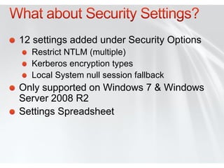 12 settings added under Security Options
  Restrict NTLM (multiple)
  Kerberos encryption types
  Local System null session fallback
Only supported on Windows 7 & Windows
Server 2008 R2
Settings Spreadsheet
 