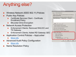 Wireless Network (IEEE 802.11) Policies
Public Key Policies
    Certificate Services Client - Certificate
    Enrollment Policy
    BitLocker Drive Encryption
Network Access Protection
    Enforcement Clients: Removed RAQ EC and
    TS Gateway
    Enforcement Clients: Added RD Gateway QEC
Application Control Policies – AppLocker
    More info
Advanced Audit Policy Configuration
    More info
Name Resolution Policy
 