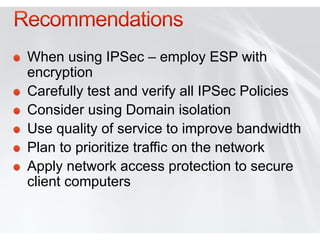 When using IPSec – employ ESP with
encryption
Carefully test and verify all IPSec Policies
Consider using Domain isolation
Use quality of service to improve bandwidth
Plan to prioritize traffic on the network
Apply network access protection to secure
client computers
 