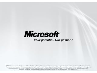 © 2008 Microsoft Corporation. All rights reserved. Microsoft, Windows, Windows Vista and other product names are or may be registered trademarks and/or trademarks in the U.S. and/or other countries.
The information herein is for informational purposes only and represents the current view of Microsoft Corporation as of the date of this presentation. Because Microsoft must respond to changing market
     conditions, it should not be interpreted to be a commitment on the part of Microsoft, and Microsoft cannot guarantee the accuracy of any information provided after the date of this presentation.
                                 MICROSOFT MAKES NO WARRANTIES, EXPRESS, IMPLIED OR STATUTORY, AS TO THE INFORMATION IN THIS PRESENTATION.
 