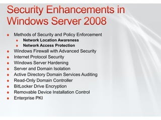 Methods of Security and Policy Enforcement
    Network Location Awareness
    Network Access Protection
Windows Firewall with Advanced Security
Internet Protocol Security
Windows Server Hardening
Server and Domain Isolation
Active Directory Domain Services Auditing
Read-Only Domain Controller
BitLocker Drive Encryption
Removable Device Installation Control
Enterprise PKI
 