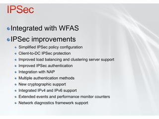 Integrated with WFAS
IPSec improvements
  Simplified IPSec policy configuration
  Client-to-DC IPSec protection
  Improved load balancing and clustering server support
  Improved IPSec authentication
  Integration with NAP
  Multiple authentication methods
  New cryptographic support
  Integrated IPv4 and IPv6 support
  Extended events and performance monitor counters
  Network diagnostics framework support
 