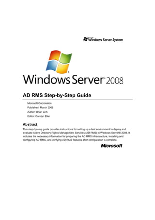 AD RMS Step-by-Step Guide
Microsoft Corporation
Published: March 2008
Author: Brian Lich
Editor: Carolyn Eller

Abstract
This step-by-step guide provides instructions for setting up a test environment to deploy and
evaluate Active Directory Rights Management Services (AD RMS) in Windows Server® 2008. It
includes the necessary information for preparing the AD RMS infrastructure, installing and
configuring AD RMS, and verifying AD RMS features after configuration is complete.

 