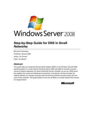 Step-by-Step Guide for DNS in Small
Networks
Microsoft Corporation
Published: January 2008
Author: Jim Groves
Editor: Jim Becker

Abstract
This guide helps you implement Domain Name System (DNS) on the Windows Server® 2008
operating system in a small network. Windows Server 2008 uses DNS to translate computer
names to network addresses. An Active Directory® domain controller can act as a DNS server
that registers the names and addresses of computers in the domain and then provides the
network address of a member computer when the domain controller receives a query with the
name of the computer. This guide explains how to set up DNS on a simple network that consists
of a single domain.

 