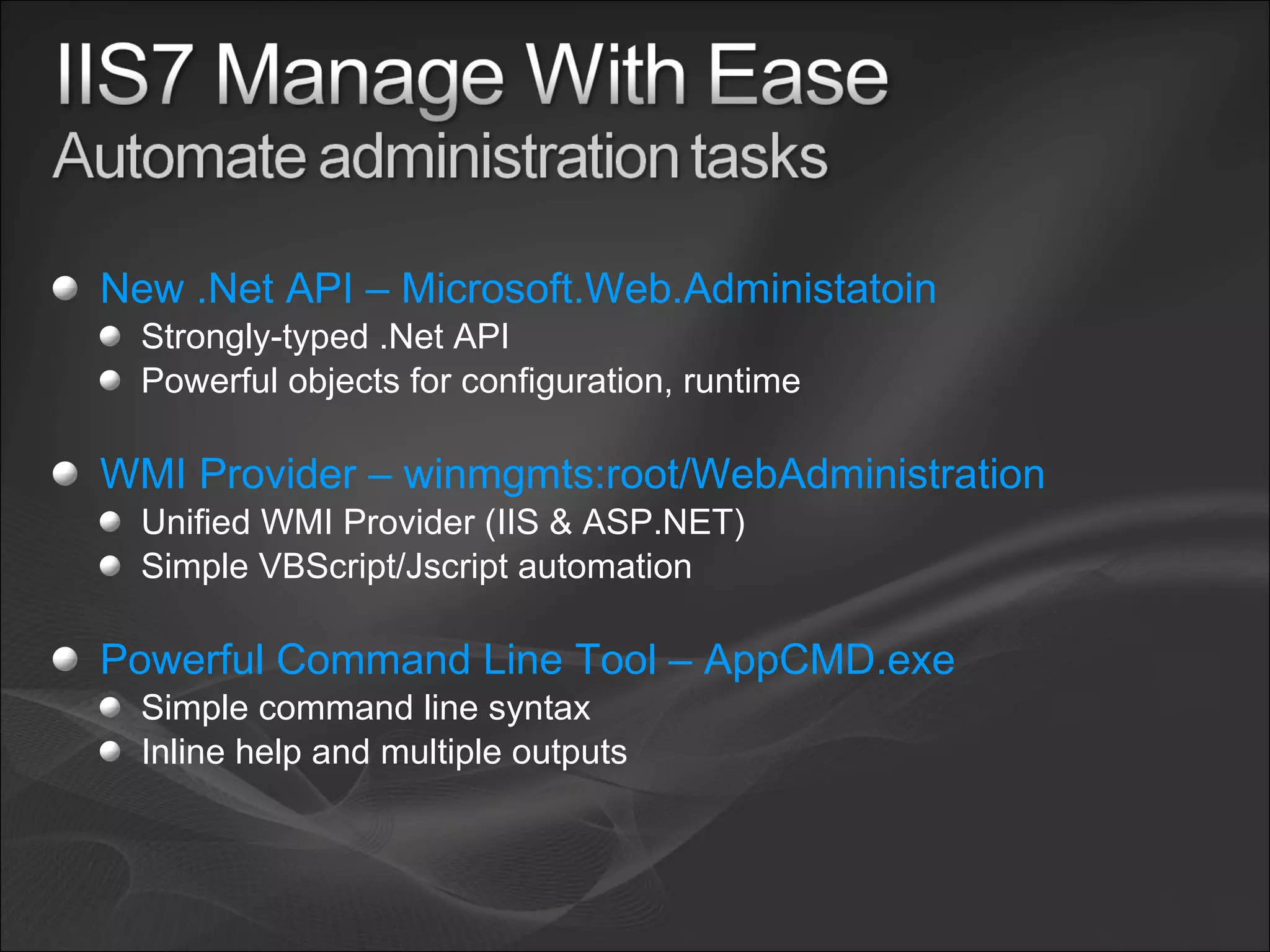 New .Net API – Microsoft.Web.Administatoin Strongly-typed .Net API Powerful objects for configuration, runtime WMI Provider – winmgmts:root/WebAdministration Unified WMI Provider (IIS & ASP.NET) Simple VBScript/Jscript automation Powerful Command Line Tool – AppCMD.exe Simple command line syntax Inline help and multiple outputs 