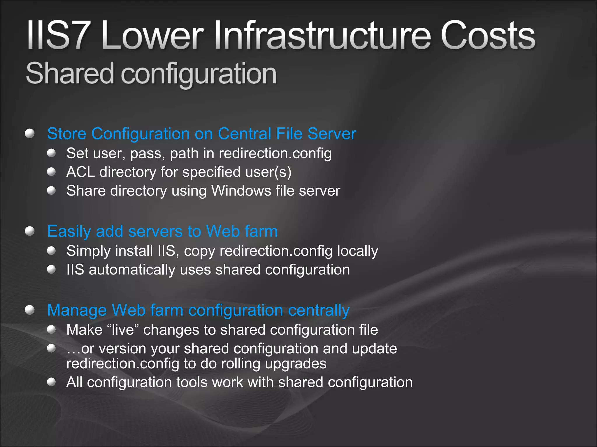 Store Configuration on Central File Server Set user, pass, path in redirection.config ACL directory for specified user(s) Share directory using Windows file server Easily add servers to Web farm Simply install IIS, copy redirection.config locally IIS automatically uses shared configuration Manage Web farm configuration centrally Make “live” changes to shared configuration file … or version your shared configuration and update redirection.config to do rolling upgrades All configuration tools work with shared configuration 