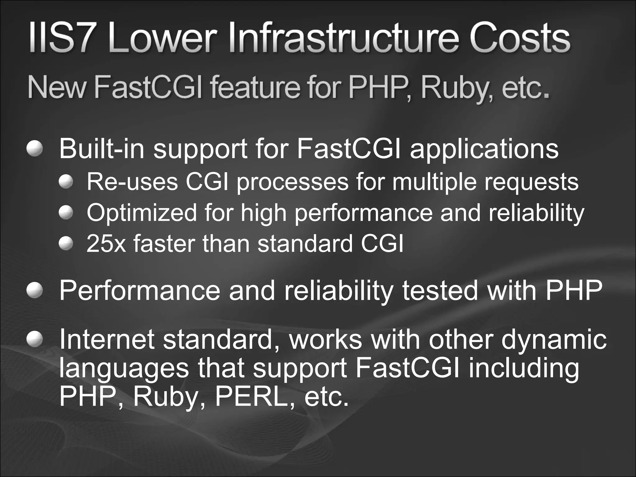Built-in support for FastCGI applications Re-uses CGI processes for multiple requests Optimized for high performance and reliability 25x faster than standard CGI Performance and reliability tested with PHP Internet standard, works with other dynamic languages that support FastCGI including PHP, Ruby, PERL, etc. 