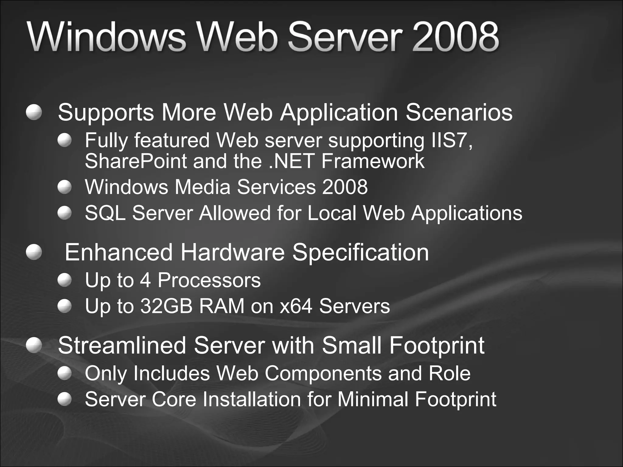 Supports More Web Application Scenarios Fully featured Web server supporting IIS7, SharePoint and the .NET Framework Windows Media Services 2008 SQL Server Allowed for Local Web Applications   Enhanced Hardware Specification Up to 4 Processors Up to 32GB RAM on x64 Servers Streamlined Server with Small Footprint Only Includes Web Components and Role Server Core Installation for Minimal Footprint 