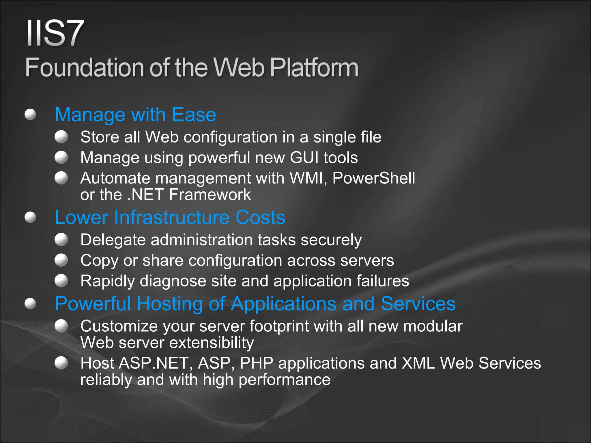 Manage with Ease Store all Web configuration in a single file Manage using powerful new GUI tools Automate management with WMI, PowerShell or the .NET Framework Lower Infrastructure Costs Delegate administration tasks securely Copy or share configuration across servers Rapidly diagnose site and application failures Powerful Hosting of Applications and Services Customize your server footprint with all new modular Web server extensibility Host ASP.NET, ASP, PHP applications and XML Web Services reliably and with high performance 