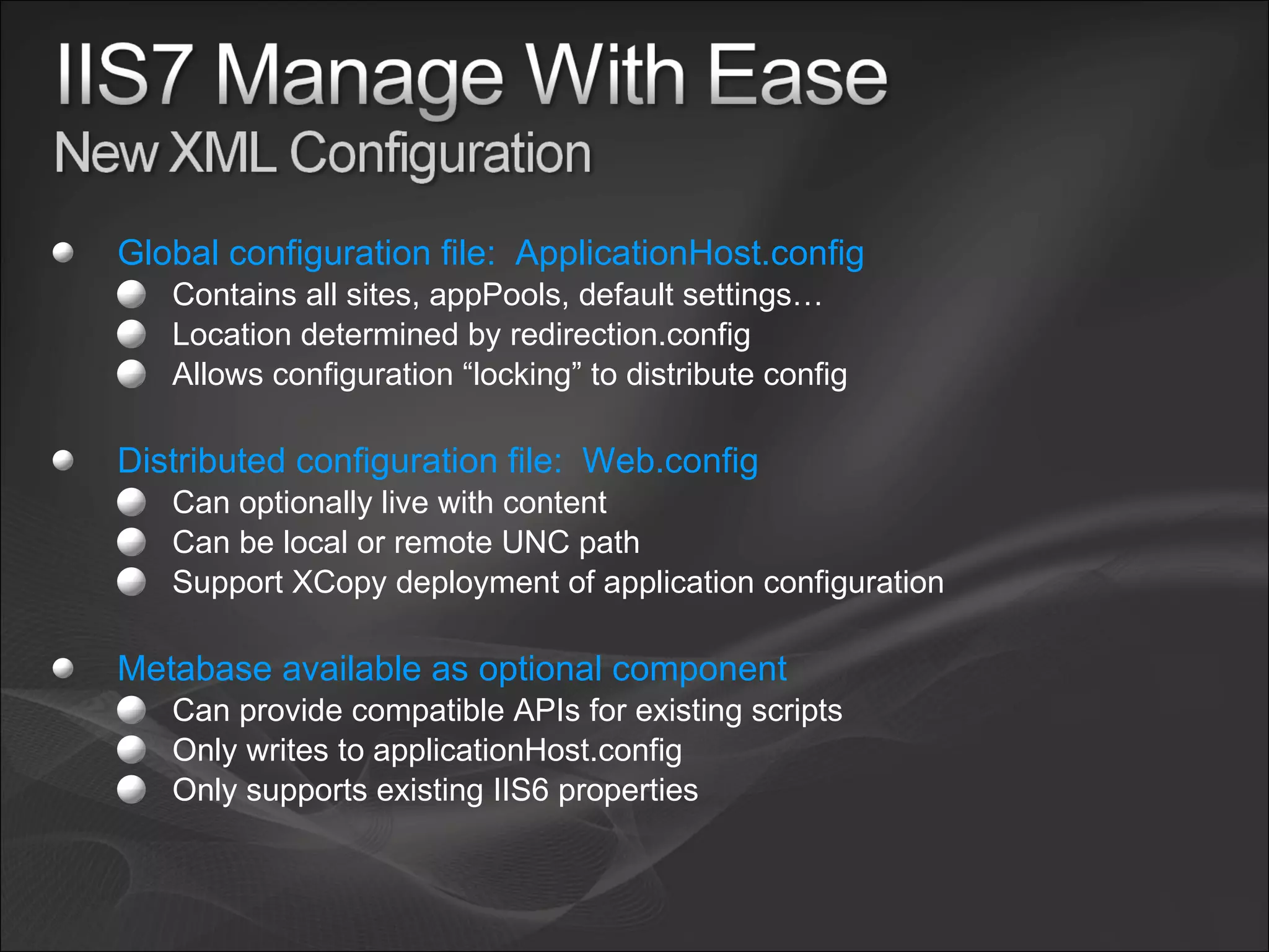 Global configuration file: ApplicationHost.config Contains all sites, appPools, default settings… Location determined by redirection.config Allows configuration “locking” to distribute config Distributed configuration file: Web.config Can optionally live with content Can be local or remote UNC path Support XCopy deployment of application configuration Metabase available as optional component Can provide compatible APIs for existing scripts Only writes to applicationHost.config Only supports existing IIS6 properties 