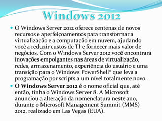  O Windows Server 2012 oferece centenas de novos
  recursos e aperfeiçoamentos para transformar a
  virtualização e a computação em nuvem, ajudando
  você a reduzir custos de TI e fornecer mais valor de
  negócios. Com o Windows Server 2012 você encontrará
  inovações empolgantes nas áreas de virtualização,
  redes, armazenamento, experiência do usuário e uma
  transição para o Windows PowerShell® que leva a
  programação por scripts a um nível totalmente novo.
 O Windows Server 2012 é o nome oficial que, até
  então, tinha o Windows Server 8. A Microsoft
  anunciou a alteração da nomenclatura neste ano,
  durante o Microsoft Management Summit (MMS)
  2012, realizado em Las Vegas (EUA).
 