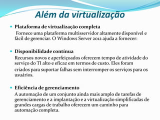 Além da virtualização
 Plataforma de virtualização completa
   Fornece uma plataforma multisservidor altamente disponível e
  fácil de gerenciar. O Windows Server 2012 ajuda a fornecer:

 Disponibilidade contínua
 Recursos novos e aperfeiçoados oferecem tempo de atividade do
 serviço do TI alto e eficaz em termos de custo. Eles foram
 criados para suportar falhas sem interromper os serviços para os
 usuários.

 Eficiência de gerenciamento
  A automação de um conjunto ainda mais amplo de tarefas de
  gerenciamento e a implantação e a virtualização simplificadas de
  grandes cargas de trabalho oferecem um caminho para
  automação completa.
 