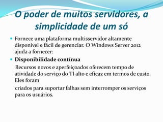 O poder de muitos servidores, a
      simplicidade de um só
 Fornece uma plataforma multisservidor altamente
  disponível e fácil de gerenciar. O Windows Server 2012
  ajuda a fornecer:
 Disponibilidade contínua
  Recursos novos e aperfeiçoados oferecem tempo de
  atividade do serviço do TI alto e eficaz em termos de custo.
  Eles foram
  criados para suportar falhas sem interromper os serviços
  para os usuários.
 