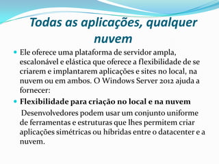Todas as aplicações, qualquer
               nuvem
 Ele oferece uma plataforma de servidor ampla,
  escalonável e elástica que oferece a flexibilidade de se
  criarem e implantarem aplicações e sites no local, na
  nuvem ou em ambos. O Windows Server 2012 ajuda a
  fornecer:
 Flexibilidade para criação no local e na nuvem
   Desenvolvedores podem usar um conjunto uniforme
  de ferramentas e estruturas que lhes permitem criar
  aplicações simétricas ou híbridas entre o datacenter e a
  nuvem.
 