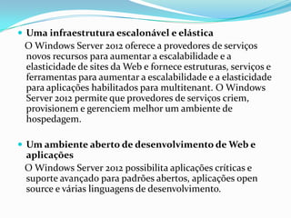  Uma infraestrutura escalonável e elástica
 O Windows Server 2012 oferece a provedores de serviços
 novos recursos para aumentar a escalabilidade e a
 elasticidade de sites da Web e fornece estruturas, serviços e
 ferramentas para aumentar a escalabilidade e a elasticidade
 para aplicações habilitados para multitenant. O Windows
 Server 2012 permite que provedores de serviços criem,
 provisionem e gerenciem melhor um ambiente de
 hospedagem.

 Um ambiente aberto de desenvolvimento de Web e
 aplicações
 O Windows Server 2012 possibilita aplicações críticas e
 suporte avançado para padrões abertos, aplicações open
 source e várias linguagens de desenvolvimento.
 