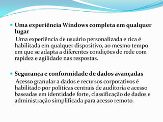  Uma experiência Windows completa em qualquer
 lugar
  Uma experiência de usuário personalizada e rica é
 habilitada em qualquer dispositivo, ao mesmo tempo
 em que se adapta a diferentes condições de rede com
 rapidez e agilidade nas respostas.

 Segurança e conformidade de dados avançadas
 Acesso granular a dados e recursos corporativos é
 habilitado por políticas centrais de auditoria e acesso
 baseadas em identidade forte, classificação de dados e
 administração simplificada para acesso remoto.
 