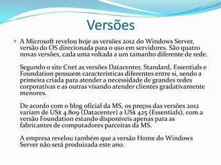 Versões
 A Microsoft revelou hoje as versões 2012 do Windows Server,
  versão do OS direcionada para o uso em servidores. São quatro
  novas versões, cada uma voltada a um tamanho diferente de rede.
  Segundo o site Cnet as versões Datacenter, Standard, Essentials e
  Foundation possuem características diferentes entre si, sendo a
  primeira criada para atender a necessidade de grandes redes
  corporativas e as outras visando atender clientes gradativamente
  menores.
  De acordo com o blog oficial da MS, os preços das versões 2012
  variam de US$ 4.809 (Datacenter) a US$ 425 (Essentials), com a
  versão Foundation estando disponíveis apenas para as
  fabricantes de computadores parceiras da MS.
  A empresa revelou também que a versão Home do Windows
  Server não será produizada este ano.
 