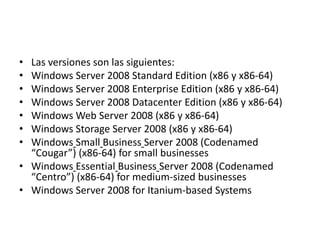 • Las versiones son las siguientes:
• Windows Server 2008 Standard Edition (x86 y x86-64)
• Windows Server 2008 Enterprise Edition (x86 y x86-64)
• Windows Server 2008 Datacenter Edition (x86 y x86-64)
• Windows Web Server 2008 (x86 y x86-64)
• Windows Storage Server 2008 (x86 y x86-64)
• Windows Small Business Server 2008 (Codenamed
  “Cougar”) (x86-64) for small businesses
• Windows Essential Business Server 2008 (Codenamed
  “Centro”) (x86-64) for medium-sized businesses
• Windows Server 2008 for Itanium-based Systems
 