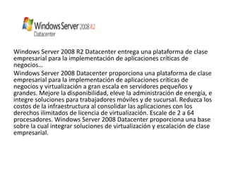 Windows Server 2008 R2 Datacenter entrega una plataforma de clase
empresarial para la implementación de aplicaciones críticas de
negocios…
Windows Server 2008 Datacenter proporciona una plataforma de clase
empresarial para la implementación de aplicaciones críticas de
negocios y virtualización a gran escala en servidores pequeños y
grandes. Mejore la disponibilidad, eleve la administración de energía, e
integre soluciones para trabajadores móviles y de sucursal. Reduzca los
costos de la infraestructura al consolidar las aplicaciones con los
derechos ilimitados de licencia de virtualización. Escale de 2 a 64
procesadores. Windows Server 2008 Datacenter proporciona una base
sobre la cual integrar soluciones de virtualización y escalación de clase
empresarial.
 