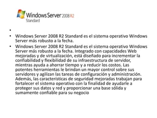 •
• Windows Server 2008 R2 Standard es el sistema operativo Windows
  Server más robusto a la fecha.
• Windows Server 2008 R2 Standard es el sistema operativo Windows
  Server más robusto a la fecha. Integrado con capacidades Web
  mejoradas y de virtualización, está diseñado para incrementar la
  confiabilidad y flexibilidad de su infraestructura de servidor,
  mientras ayuda a ahorrar tiempo y a reducir los costos. Las
  potentes herramientas le brindan un mayor control sobre sus
  servidores y agilizan las tareas de configuración y administración.
  Además, las características de seguridad mejoradas trabajan para
  fortalecer el sistema operativo con la finalidad de ayudarle a
  proteger sus datos y red y proporcionar una base sólida y
  sumamente confiable para su negocio
 