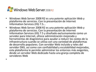 • Windows Web Server 2008 R2 es una potente aplicación Web y
  plataforma de servicios. Con la presentación de Internet
  Information Services (IIS) 7.5...
• Windows Web Server 2008 R2 es una potente aplicación Web y
  plataforma de servicios. Con la presentación de Internet
  Information Services (IIS) 7.5 y diseñado exclusivamente como un
  servidor para Internet, ofrece administración mejorada y
  herramientas de diagnóstico para ayudar a reducir los costos de la
  infraestructura cuando se utiliza con una variedad de plataformas
  de desarrollo populares. Con servidor Web incluido y roles del
  servidor DNS, así como con confiabilidad y escalabilidad mejoradas,
  esta plataforma le permite administrar los entornos más exigentes,
  desde un servidor Web dedicado hasta una granja completa de
  servidores Web
•
 