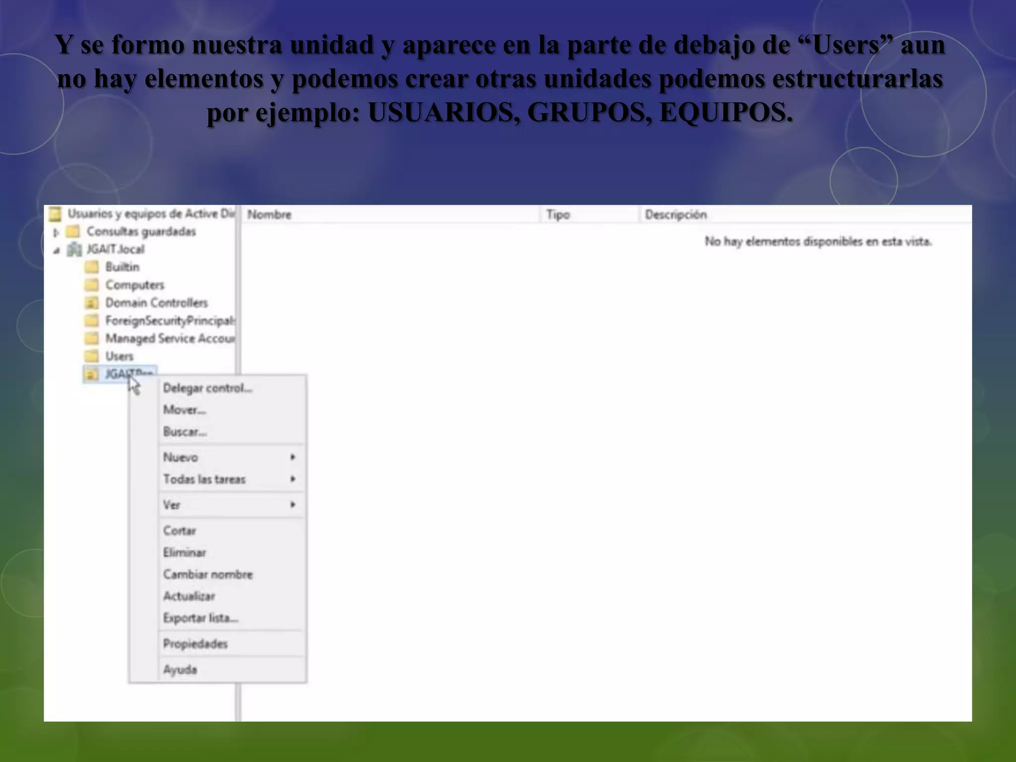 Y se formo nuestra unidad y aparece en la parte de debajo de “Users” aun
no hay elementos y podemos crear otras unidades podemos estructurarlas
por ejemplo: USUARIOS, GRUPOS, EQUIPOS.
 