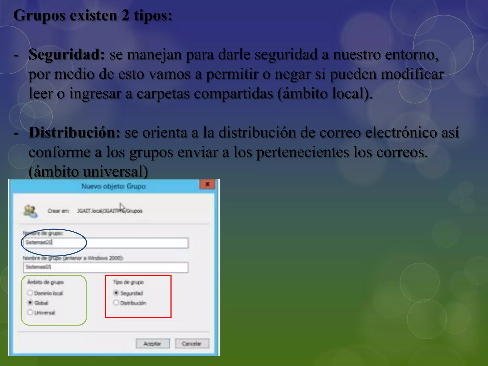Grupos existen 2 tipos:
- Seguridad: se manejan para darle seguridad a nuestro entorno,
por medio de esto vamos a permitir o negar si pueden modificar
leer o ingresar a carpetas compartidas (ámbito local).
- Distribución: se orienta a la distribución de correo electrónico así
conforme a los grupos enviar a los pertenecientes los correos.
(ámbito universal)
 