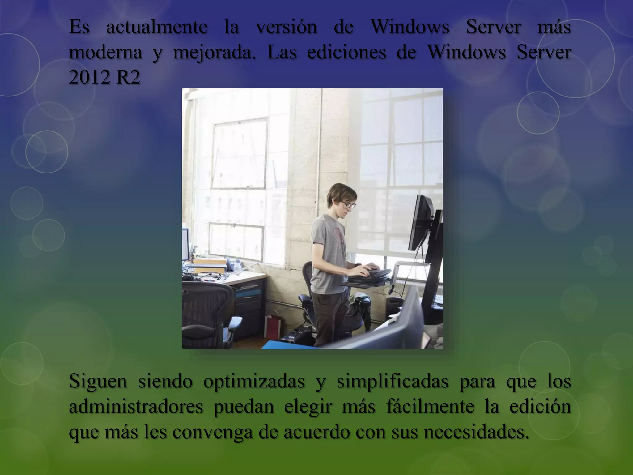 Es actualmente la versión de Windows Server más
moderna y mejorada. Las ediciones de Windows Server
2012 R2
Siguen siendo optimizadas y simplificadas para que los
administradores puedan elegir más fácilmente la edición
que más les convenga de acuerdo con sus necesidades.
 