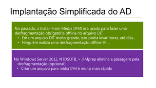 Implantação Simplificada do AD
 No passado, o Install From Media (IFM) era usado para fazer uma
 desfragmentação obrigatória offline no arquivo DIT
  • Em um arquivo DIT muito grande, isto podia levar horas, até dias…
  • Ninguém realiza uma desfragmentação offline  …



No Windows Server 2012, NTDSUTIL > IFMprep elimina a passagem pela
  desfragmentação (opcional)
 • Criar um arquivo para mídia IFM é muito mais rápido
 