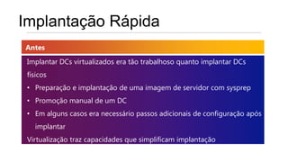 Implantação Rápida
Antes
 Implantar DCs virtualizados era tão trabalhoso quanto implantar DCs
 físicos
 • Preparação e implantação de uma imagem de servidor com sysprep
 • Promoção manual de um DC
 • Em alguns casos era necessário passos adicionais de configuração após
   implantar
 Virtualização traz capacidades que simplificam implantação
 