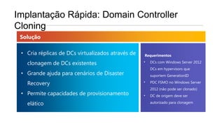Implantação Rápida: Domain Controller
Cloning
 Solução

 • Cria réplicas de DCs virtualizados através de   Requerimentos

   clonagem de DCs existentes                      •   DCs com Windows Server 2012
                                                       DCs em hypervisors que
 • Grande ajuda para cenários de Disaster              suportem GenerationID

   Recovery                                        •   PDC FSMO no Windows Server
                                                       2012 (não pode ser clonado)
 • Permite capacidades de provisionamento          •   DC de origem deve ser

   elático                                             autorizado para clonagem
 