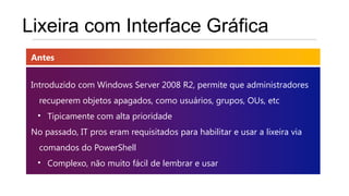 Lixeira com Interface Gráfica
 Antes


 Introduzido com Windows Server 2008 R2, permite que administradores
   recuperem objetos apagados, como usuários, grupos, OUs, etc
  • Tipicamente com alta prioridade
 No passado, IT pros eram requisitados para habilitar e usar a lixeira via
   comandos do PowerShell
  • Complexo, não muito fácil de lembrar e usar
 