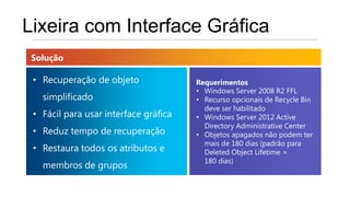 Lixeira com Interface Gráfica
 Solução

 • Recuperação de objeto               Requerimentos
                                       • Windows Server 2008 R2 FFL
   simplificado                        • Recurso opcionais de Recycle Bin
                                         deve ser habilitado
 • Fácil para usar interface gráfica   • Windows Server 2012 Active
                                         Directory Administrative Center
 • Reduz tempo de recuperação          • Objetos apagados não podem ter
                                         mais de 180 dias (padrão para
 • Restaura todos os atributos e         Deleted Object Lifetime =
                                         180 dias)
   membros de grupos
 