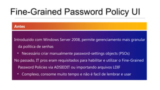 Fine-Grained Password Policy UI
Antes


Introduzido com Windows Server 2008, permite gerenciamento mais granular
  da política de senhas
 • Necessário criar manualmente password-settings objects (PSOs)
No passado, IT pros eram requisitados para habilitar e utilizar o Fine-Grained
  Password Policies via ADSIEDIT ou importando arquivos LDIF
 • Complexo, consome muito tempo e não é facil de lembrar e usar
 