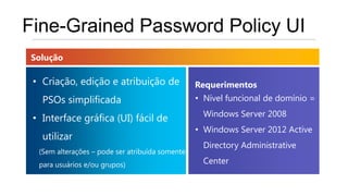 Fine-Grained Password Policy UI
Solução

 • Criação, edição e atribuição de               Requerimentos
   PSOs simplificada                             • Nível funcional de domínio =
                                                   Windows Server 2008
 • Interface gráfica (UI) fácil de
                                                 • Windows Server 2012 Active
   utilizar
                                                   Directory Administrative
  (Sem alterações – pode ser atribuída somente
  para usuários e/ou grupos)                       Center
 