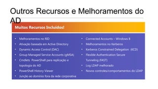 Outros Recursos e Melhoramentos do
AD
 Muitos Recursos Incluídos!

 •   Melhoramentos no RID                         •   Connected Accounts – Windows 8
 •   Ativação baseada em Active Directory         •   Melhoramentos no Kerberos
 •   Dynamic Access Control (DAC)                 •   Kerberos Constrained Delegation (KCD)
 •   Group Managed Service Accounts (gMSA)        •   Flexible Authentication Secure
 •   Cmdlets PowerShell para replicação e             Tunneling (FAST)
     topologia do AD                              •   Log LDAP melhorado
 •   PowerShell History Viewer                    •   Novos controles/comportamentos do LDAP
 •   Junção ao domínio fora da rede corporativa
 