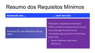 Resumo dos Requisitos Mínimos
Instalando isto….                     … você tem isto


                                 Preparação e Implantação simplificados
                                 Políticas e Claims do Dynamic Access Control
                                 Group Managed Service Accounts
Primeiro DC com Windows Server
2012                             Virtualização segura para DCs com Windows
                                 Server 2012
                                 •   Requer Hypervisor suportando
                                     VM-Gen-ID
 